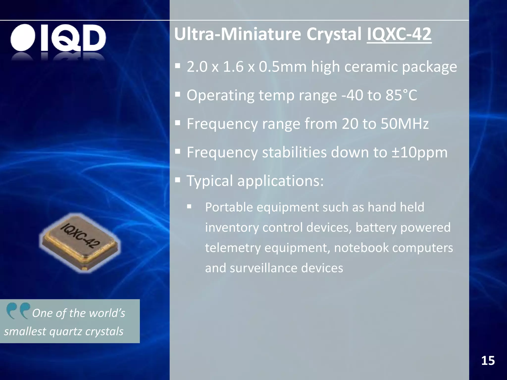 One of the world’s
smallest quartz crystals
Ultra-Miniature Crystal IQXC-42
 2.0 x 1.6 x 0.5mm high ceramic package
 Operating temp range -40 to 85°C
 Frequency range from 20 to 50MHz
 Frequency stabilities down to ±10ppm
 Typical applications:
 Portable equipment such as hand held
inventory control devices, battery powered
telemetry equipment, notebook computers
and surveillance devices
15
 