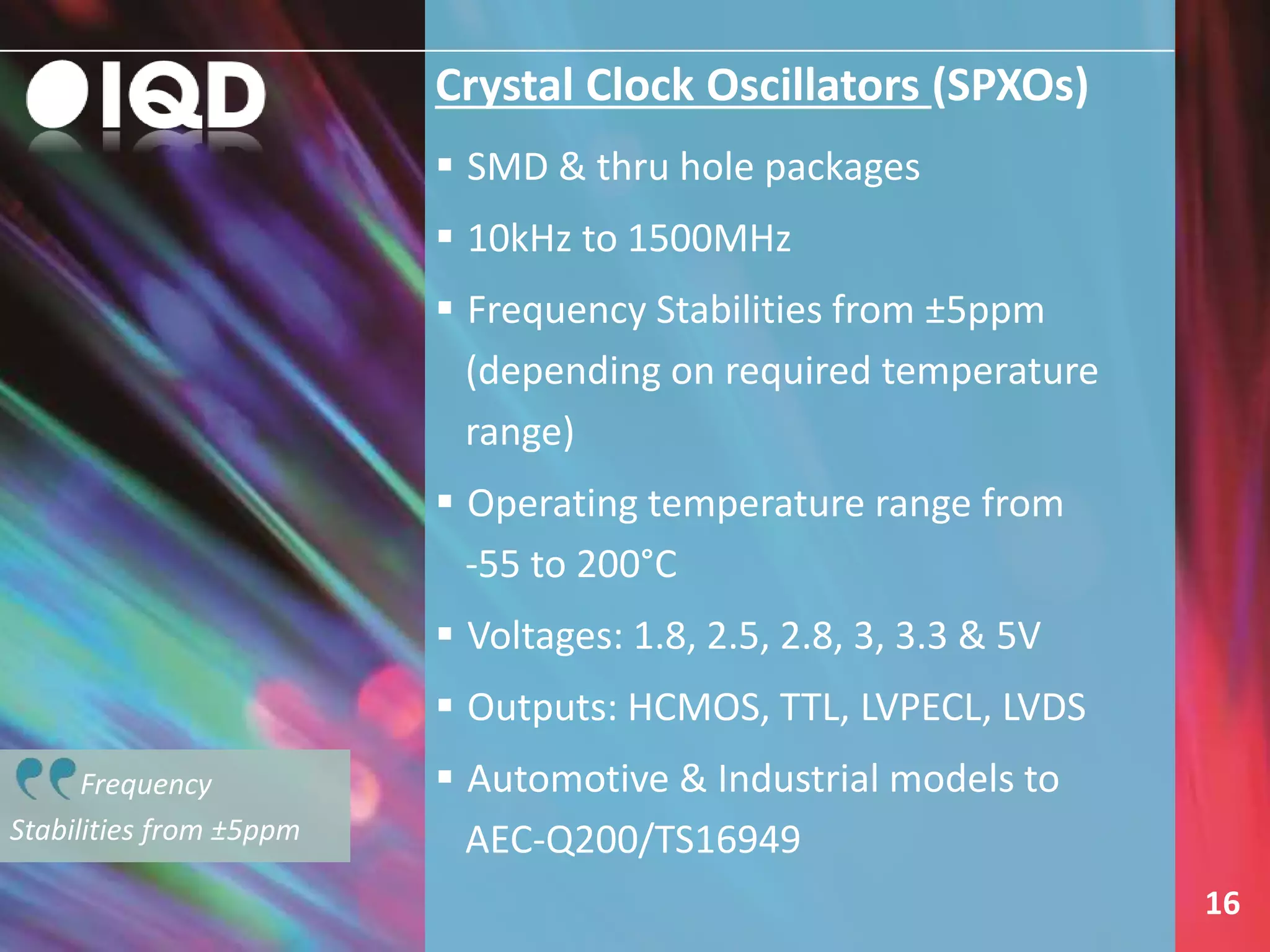 Frequency
Stabilities from ±5ppm
Crystal Clock Oscillators (SPXOs)
 SMD & thru hole packages
 10kHz to 1500MHz
 Frequency Stabilities from ±5ppm
(depending on required temperature
range)
 Operating temperature range from
-55 to 200°C
 Voltages: 1.8, 2.5, 2.8, 3, 3.3 & 5V
 Outputs: HCMOS, TTL, LVPECL, LVDS
 Automotive & Industrial models to
AEC-Q200/TS16949
16
 