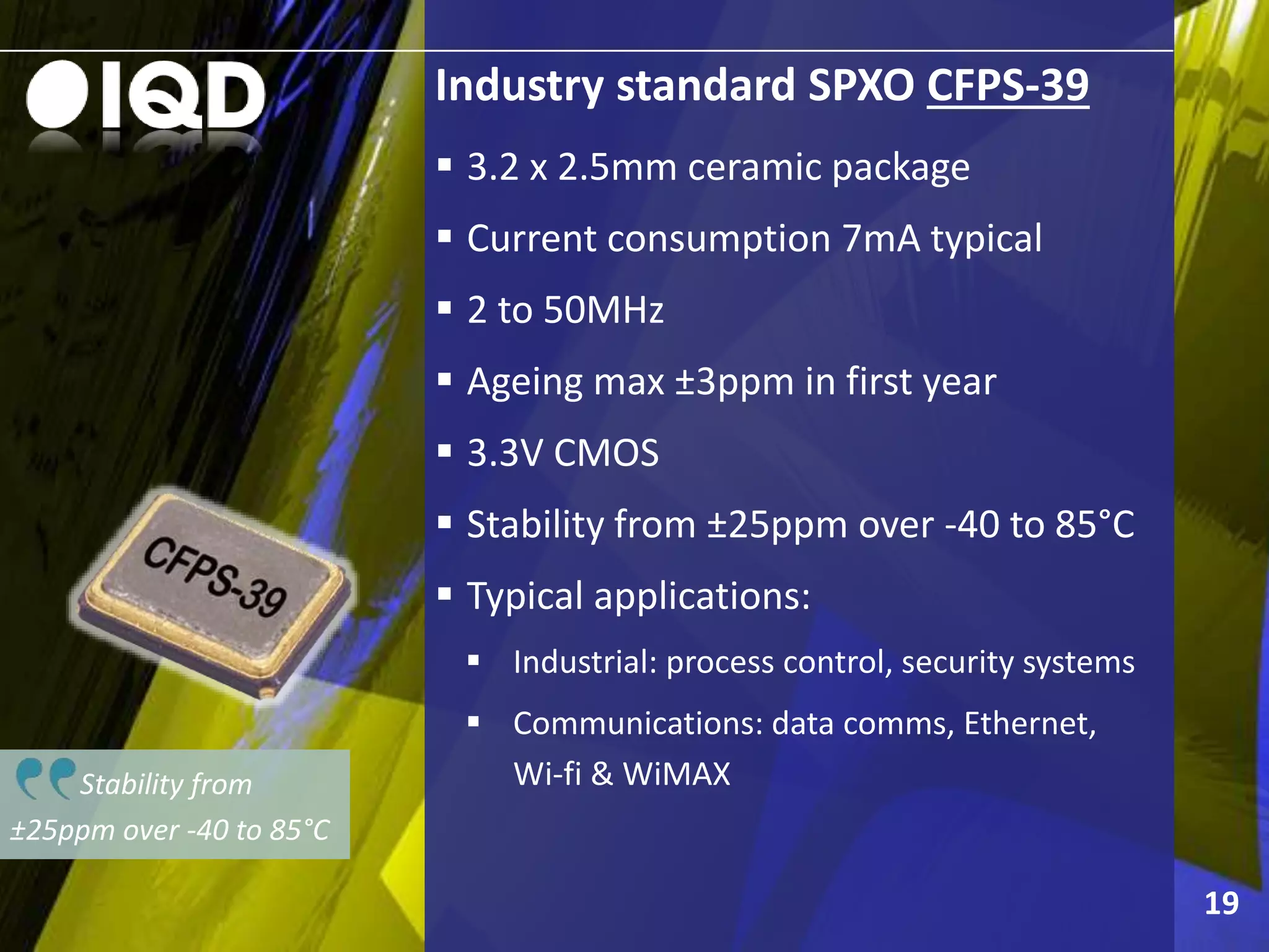 Stability from
±25ppm over -40 to 85°C
Industry standard SPXO CFPS-39
 3.2 x 2.5mm ceramic package
 Current consumption 7mA typical
 2 to 50MHz
 Ageing max ±3ppm in first year
 3.3V CMOS
 Stability from ±25ppm over -40 to 85°C
 Typical applications:
 Industrial: process control, security systems
 Communications: data comms, Ethernet,
Wi-fi & WiMAX
19
 