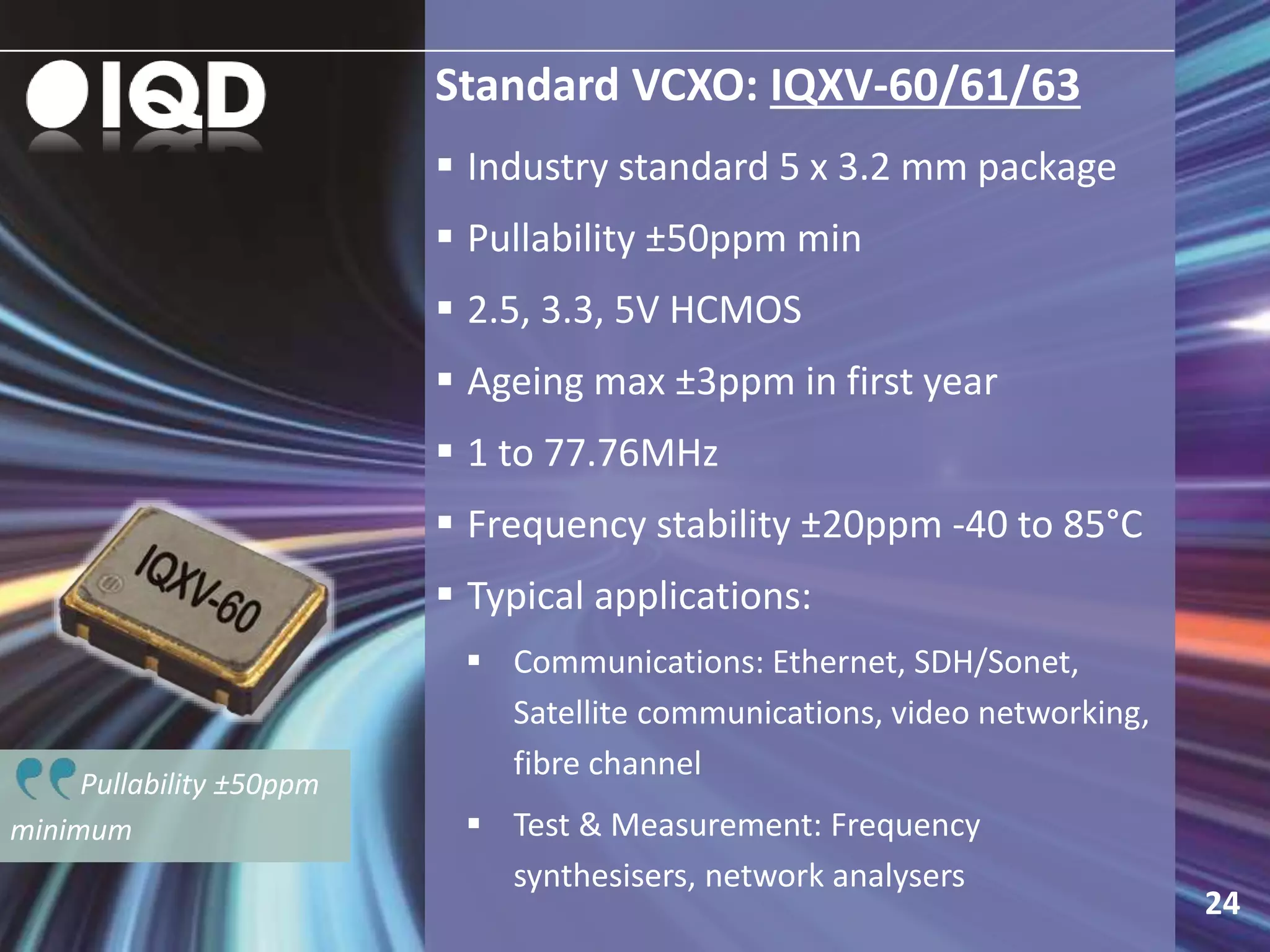 Pullability ±50ppm
minimum
Standard VCXO: IQXV-60/61/63
 Industry standard 5 x 3.2 mm package
 Pullability ±50ppm min
 2.5, 3.3, 5V HCMOS
 Ageing max ±3ppm in first year
 1 to 77.76MHz
 Frequency stability ±20ppm -40 to 85°C
 Typical applications:
 Communications: Ethernet, SDH/Sonet,
Satellite communications, video networking,
fibre channel
 Test & Measurement: Frequency
synthesisers, network analysers
24
 