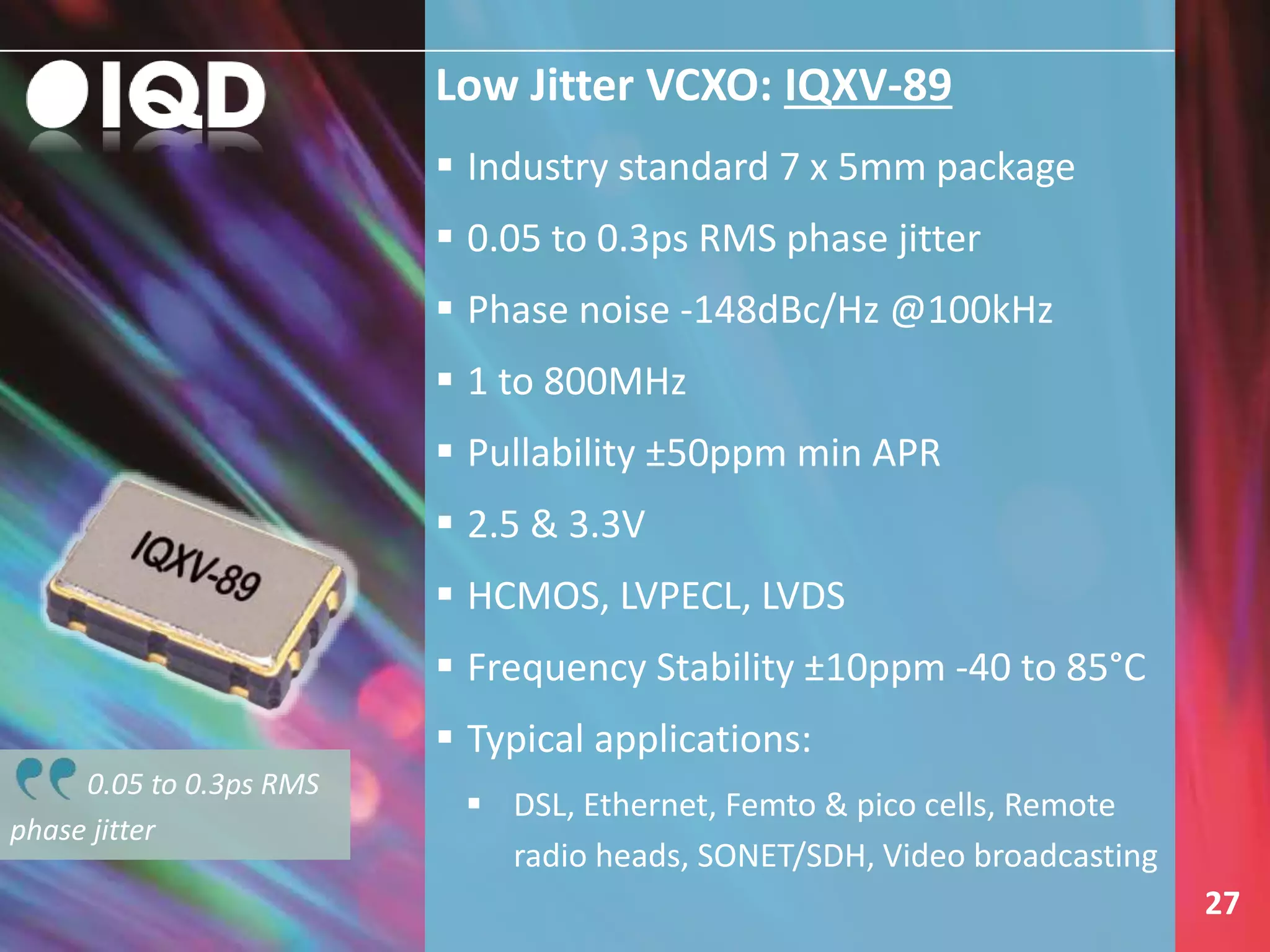 Low Jitter VCXO: IQXV-89
27
 Industry standard 7 x 5mm package
 0.05 to 0.3ps RMS phase jitter
 Phase noise -148dBc/Hz @100kHz
 1 to 800MHz
 Pullability ±50ppm min APR
 2.5 & 3.3V
 HCMOS, LVPECL, LVDS
 Frequency Stability ±10ppm -40 to 85°C
 Typical applications:
 DSL, Ethernet, Femto & pico cells, Remote
radio heads, SONET/SDH, Video broadcasting
0.05 to 0.3ps RMS
phase jitter
 