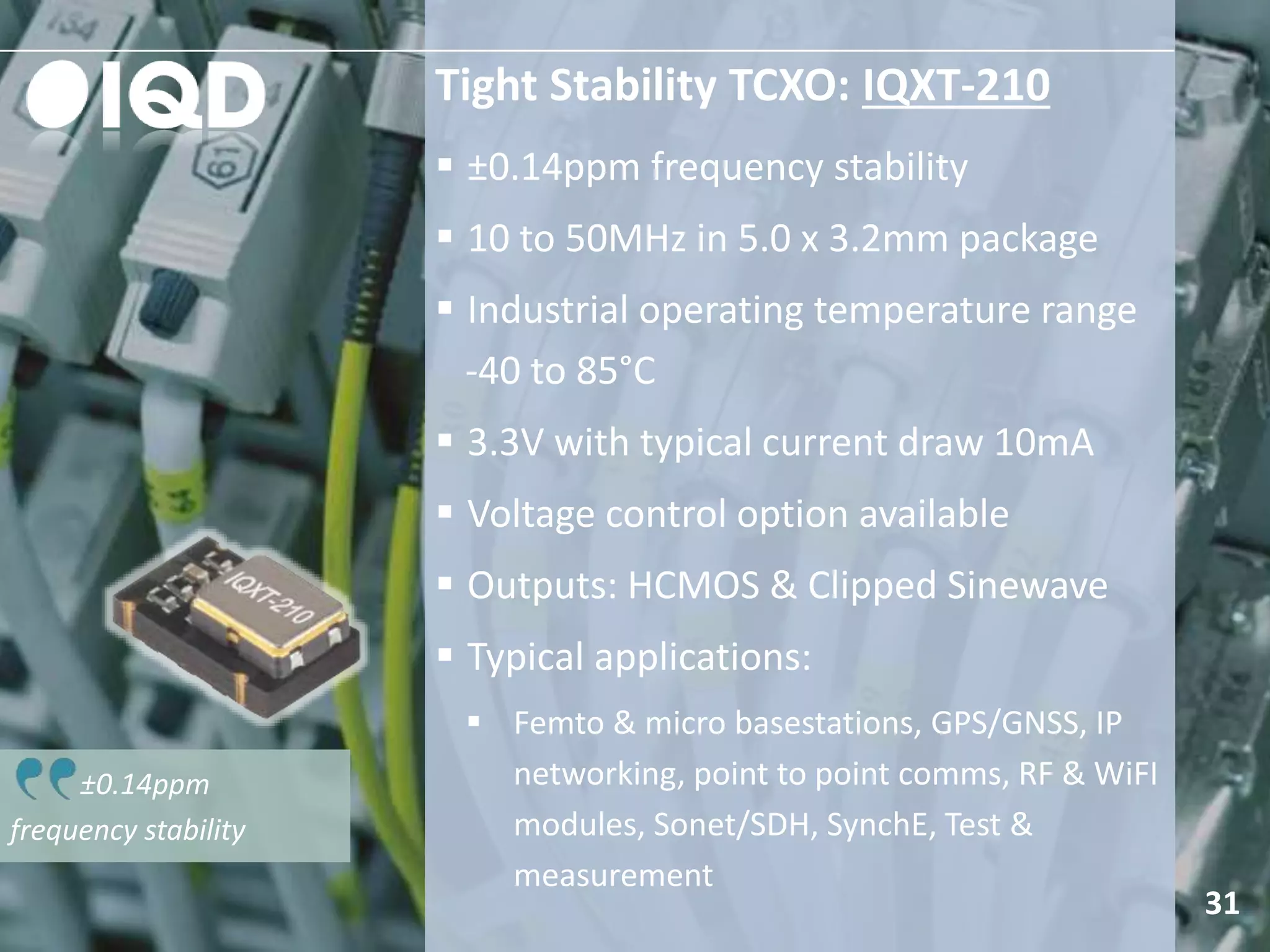±0.14ppm
frequency stability
Tight Stability TCXO: IQXT-210
 ±0.14ppm frequency stability
 10 to 50MHz in 5.0 x 3.2mm package
 Industrial operating temperature range
-40 to 85°C
 3.3V with typical current draw 10mA
 Voltage control option available
 Outputs: HCMOS & Clipped Sinewave
 Typical applications:
 Femto & micro basestations, GPS/GNSS, IP
networking, point to point comms, RF & WiFI
modules, Sonet/SDH, SynchE, Test &
measurement
31
 