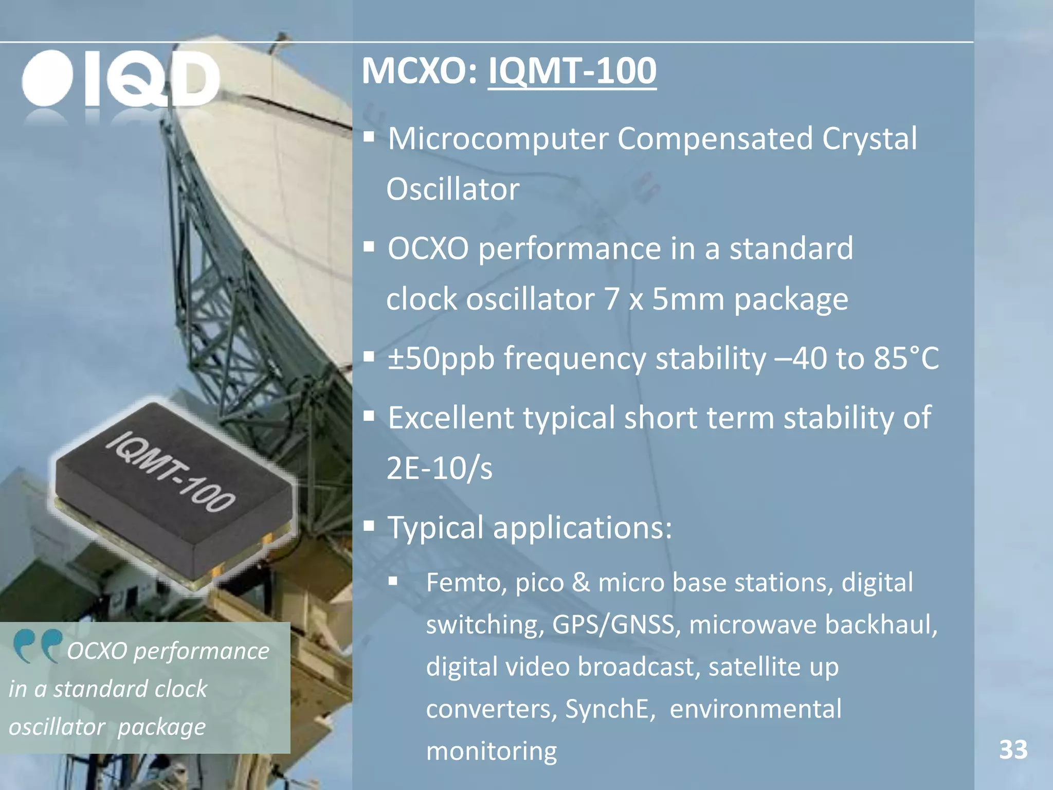 MCXO: IQMT-100
33
 Microcomputer Compensated Crystal
Oscillator
 OCXO performance in a standard
clock oscillator 7 x 5mm package
 ±50ppb frequency stability –40 to 85°C
 Excellent typical short term stability of
2E-10/s
 Typical applications:
 Femto, pico & micro base stations, digital
switching, GPS/GNSS, microwave backhaul,
digital video broadcast, satellite up
converters, SynchE, environmental
monitoring
OCXO performance
in a standard clock
oscillator package
 
