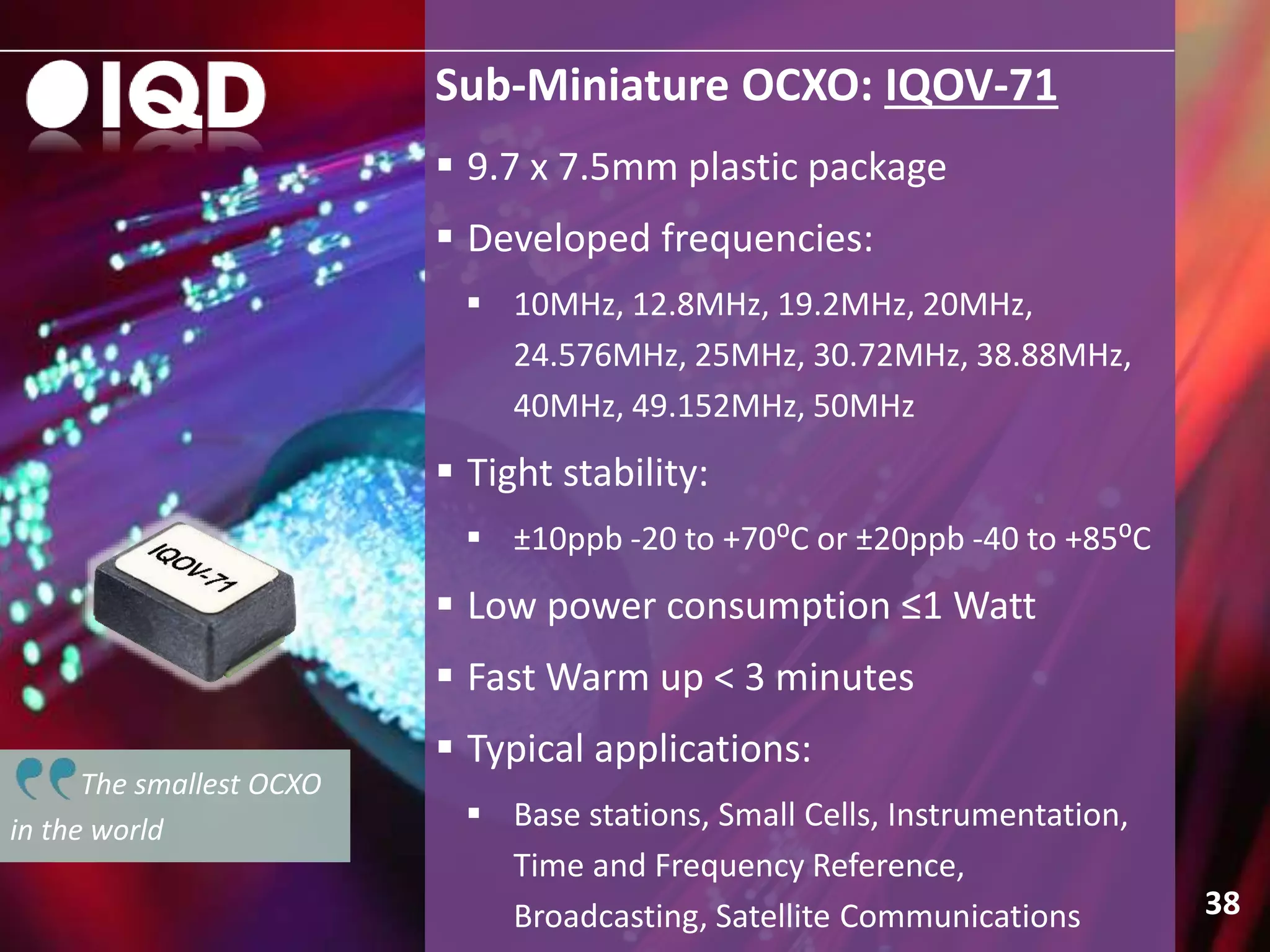 Sub-Miniature OCXO: IQOV-71
38
 9.7 x 7.5mm plastic package
 Developed frequencies:
 10MHz, 12.8MHz, 19.2MHz, 20MHz,
24.576MHz, 25MHz, 30.72MHz, 38.88MHz,
40MHz, 49.152MHz, 50MHz
 Tight stability:
 ±10ppb -20 to +70⁰C or ±20ppb -40 to +85⁰C
 Low power consumption ≤1 Watt
 Fast Warm up < 3 minutes
 Typical applications:
 Base stations, Small Cells, Instrumentation,
Time and Frequency Reference,
Broadcasting, Satellite Communications
The smallest OCXO
in the world
 