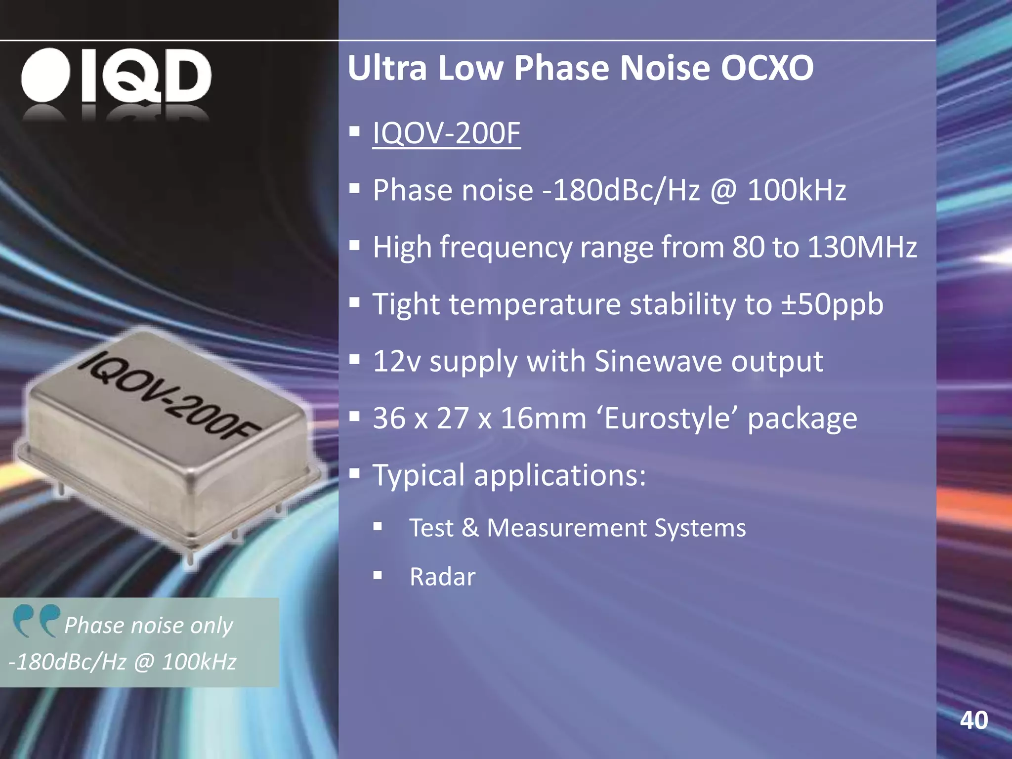 Phase noise only
-180dBc/Hz @ 100kHz
Ultra Low Phase Noise OCXO
 IQOV-200F
 Phase noise -180dBc/Hz @ 100kHz
 High frequency range from 80 to 130MHz
 Tight temperature stability to ±50ppb
 12v supply with Sinewave output
 36 x 27 x 16mm ‘Eurostyle’ package
 Typical applications:
 Test & Measurement Systems
 Radar
40
 