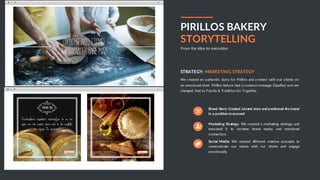 BUSINESS PROPOSAL 17
PIRILLOS BAKERY
STORYTELLING
From the idea to execution
We created an authentic story for Pirillos and connect with our clients on
an emotional level. Pirillos before had a common message (Quality) and we
changed that to Family & Tradition Go Together.
STRATEGY: MARKETING STRATEGY
Brand Story: Created abrand story and positioned the brand
in a position to succeed
Marketing Strategy: We created a marketing strategy and
executed it to increase brand equity and emotional
connection.
Social Media: We created different creative concepts to
communicate our values with our clients and engage
emotionally
 