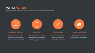 JAFAR DESIGNS STUDIO BUSINESS PROPOSAL 40
WHAT WE DO
We don’t provide bulk services to any of our clients, everything is tailor made for each brand.
We create beyond marketing
strategies for brands that include
content marketing and storytelling.
MARKETING STRATEGY BRANDING
We create interesting and unique
brand guidelines that represent each
brand’s story for online & offline
media.
STORYTELLING
We create authentic stories for
brands that communicate
emotionally to the consumer.
SOCIAL MARKETING
Social is not about just posting
pictures, it’s about human behavior.
 