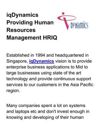 39909759525iqDynamics Providing Human Resources Management HRIQ<br />Established in 1994 and headquartered in Singapore, iqDynamics vision is to provide enterprise business applications to Mid to large businesses using state of the art technology and provide continuous support services to our customers in the Asia Pacific region. <br />Many companies spent a lot on systems and laptops etc and don't invest enough in knowing and developing of their human capital. Every progressive organization recognizes that human resources are the most critical asset. There must be more intelligence about the talent, more human capital development and more innovative of managing the human resources. These are the biggest levers for greater productivity, growth, innovation and ultimately the success of the company.<br />We have been working with all our clients in developing application software products and solution that help the business in human resource management, learning management, education and campus management and talent management. In addition, we provide collaborative applications to enhance the productivity and use of information for strategic and operational decision making.<br />What We Do<br />At iqDynamics, we recognize the importance of keeping abreast of state-of-art technologies to constantly provide value-added solutions, services and support to our Customers. Capitalizing on its years of experience in software development, implementation and training, iqDynamics seeks to offer and deploy affordable mission-critical enterprise solutions unique to our Customers' business requirements.<br />After working closely with many of our clients, we have developed and continuously market the following application software suites in the region. Our growing customer list is a testament to the acceptance and the success of our application software.<br />    * Human Resources Management (HRiQ)<br />    * Talent Management (iqTalent)<br />    * Campus and Student Management (StudentLink)<br />    * Membership and Club Management (MembersLink)<br /> <br />Our Other Company<br />I-Net Dynamics Pte Limited is our subsidiary and they focus on providing<br />    * Enterprise Resource Planning using Microsoft Dynamics GP<br />    * Customer Relation Management using Microsoft Dynamcis CRM<br />    * IT Managed Services - Hardware and systems software, infrastructure services and IT services outsourcing.<br />      More information....<br /> <br />Key Index<br />    * 50 employees in the group of companies<br />    * SaaS offering for Human Resource Management suite (HRiQLive) 4000 users<br />    * Leading solution providers to clubs in Singapore with 40 customers and 60,000 users<br />    * 170 customers and 12,000 users of HRiQ application suite either on-premise or SaaS<br />    * 300 customers in the region<br />    * 15 years partnership with Microsoft, currently Gold Certified Partner<br /> <br />Our Philosophy<br />Our philosophy is based on four principles that contribute to our maturity and success as an innovative enterprise:<br />    * Awareness of change and its impact<br />    * Responsibility to the people we are working with<br />    * Commitment to getting the job done<br />    * Action in transforming ideas into deliverables<br />With these, we create an environment supporting intellect, fairness, trust and industry that lead to creativity, passion, precision, and delivery.<br />We continue to value our long-term relationship  with our customers and technology partners for we recognize that we can never be alone in doing business and in satisfying the needs of the global marketplace.<br />Try the No obligation DEMO on Human Resources Management Software from iqDynamics<br />Tel: (65) 6594 4138<br />Fax: (65) 6475 9478<br />Email: sales.sg@iqdynamics.com<br />Homepage: http://www.iqdynamics.com<br />