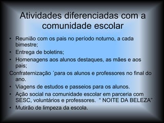 Atividades diferenciadas com a comunidade escolar Reunião com os pais no período noturno, a cada bimestre; Entrega de boletins; Homenagens aos alunos destaques, as mães e aos pais; Confraternização ´para os alunos e professores no final do ano. Viagens de estudos e passeios para os alunos. Ação social na comunidade escolar em parceria com SESC, voluntários e professores.  “ NOITE DA BELEZA” Mutirão de limpeza da escola. 