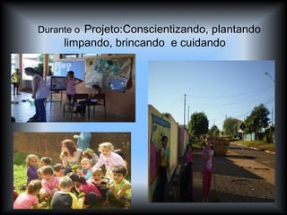 Durante o   Projeto:Conscientizando, plantando limpando, brincando  e cuidando 