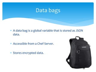  A data bag is a global variable that is stored as JSON
data.
 Accessible from a Chef Server.
 Stores encrypted data.
Data bags
 