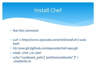  Run this command
 curl -L https://www.opscode.com/chef/install.sh | sudo
bash
 Git clone git://github.com/opscode/chef-repo.git
 mkdir .chef ; cd .chef
 echo "cookbook_path [ ‘path/to/cookbooks' ]" >
.chef/knife.rb
Install Chef
 