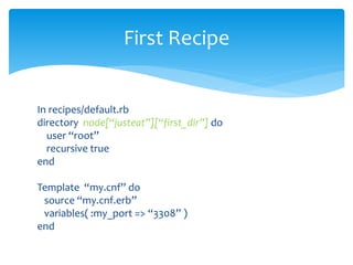 In recipes/default.rb
directory node[“justeat”][“first_dir”] do
user “root”
recursive true
end
Template “my.cnf” do
source “my.cnf.erb”
variables( :my_port => “3308” )
end
First Recipe
 
