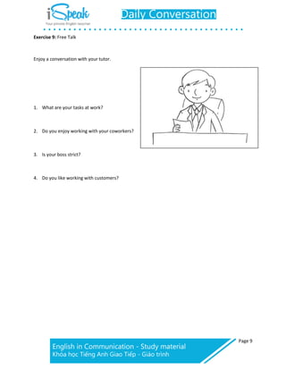 Page 9
Exercise 9: Free Talk
Enjoy a conversation with your tutor.
1. What are your tasks at work?
2. Do you enjoy working with your coworkers?
3. Is your boss strict?
4. Do you like working with customers?
 