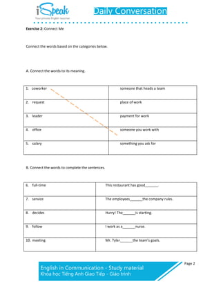 Page 2
Exercise 2: Connect Me
Connect the words based on the categories below.
A. Connect the words to its meaning.
1. coworker someone that heads a team
2. request place of work
3. leader payment for work
4. office someone you work with
5. salary something you ask for
B. Connect the words to complete the sentences.
6. full-time This restaurant has good .
7. service The employees the company rules.
8. decides Hurry! The is starting.
9. follow I work as a nurse.
10. meeting Mr. Tyler the team’s goals.
 