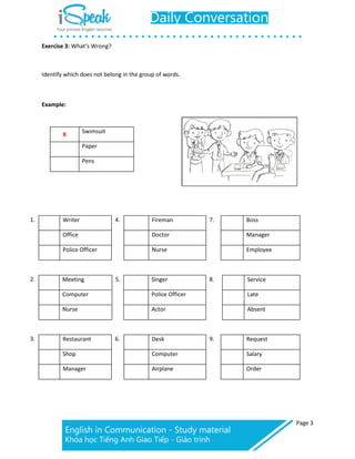 Page 3
Exercise 3: What’s Wrong?
Writer
Office
Police Officer
Fireman
Doctor
Nurse
Boss
Manager
Employee
Meeting
Computer
Nurse
Singer
Police Officer
Actor
Service
Late
Absent
Restaurant
Shop
Manager
Desk
Computer
Airplane
Request
Salary
Order
Identify which does not belong in the group of words.
Example:
X
Swimsuit
Paper
Pens
1. 4. 7.
2. 5. 8.
3. 6. 9.
 