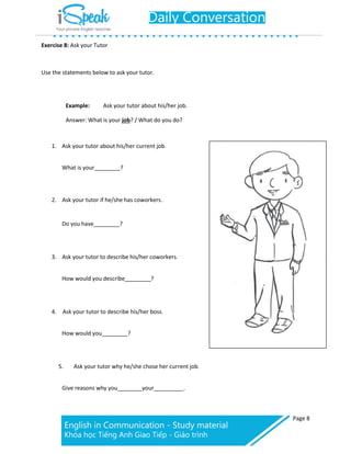 Page 8
Exercise 8: Ask your Tutor
Use the statements below to ask your tutor.
Example: Ask your tutor about his/her job.
Answer: What is your job? / What do you do?
1. Ask your tutor about his/her current job.
What is your ?
2. Ask your tutor if he/she has coworkers.
Do you have ?
3. Ask your tutor to describe his/her coworkers.
How would you describe ?
4. Ask your tutor to describe his/her boss.
How would you ?
5. Ask your tutor why he/she chose her current job.
Give reasons why you your .
 