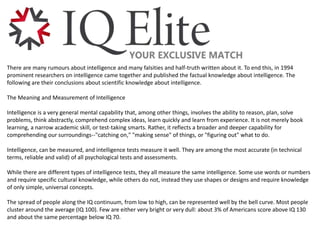 There are many rumours about intelligence and many falsities and half-truth written about it. To end this, in 1994
prominent researchers on intelligence came together and published the factual knowledge about intelligence. The
following are their conclusions about scientific knowledge about intelligence.
The Meaning and Measurement of Intelligence
Intelligence is a very general mental capability that, among other things, involves the ability to reason, plan, solve
problems, think abstractly, comprehend complex ideas, learn quickly and learn from experience. It is not merely book
learning, a narrow academic skill, or test-taking smarts. Rather, it reflects a broader and deeper capability for
comprehending our surroundings--"catching on," "making sense" of things, or "figuring out" what to do.
Intelligence, can be measured, and intelligence tests measure it well. They are among the most accurate (in technical
terms, reliable and valid) of all psychological tests and assessments.
While there are different types of intelligence tests, they all measure the same intelligence. Some use words or numbers
and require specific cultural knowledge, while others do not, instead they use shapes or designs and require knowledge
of only simple, universal concepts.
The spread of people along the IQ continuum, from low to high, can be represented well by the bell curve. Most people
cluster around the average (IQ 100). Few are either very bright or very dull: about 3% of Americans score above IQ 130
and about the same percentage below IQ 70.
 