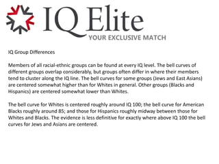 IQ Group Differences
Members of all racial-ethnic groups can be found at every IQ level. The bell curves of
different groups overlap considerably, but groups often differ in where their members
tend to cluster along the IQ line. The bell curves for some groups (Jews and East Asians)
are centered somewhat higher than for Whites in general. Other groups (Blacks and
Hispanics) are centered somewhat lower than Whites.
The bell curve for Whites is centered roughly around IQ 100; the bell curve for American
Blacks roughly around 85; and those for Hispanics roughly midway between those for
Whites and Blacks. The evidence is less definitive for exactly where above IQ 100 the bell
curves for Jews and Asians are centered.
 