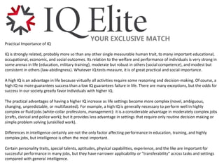 Practical Importance of IQ
IQ is strongly related, probably more so than any other single measurable human trait, to many important educational,
occupational, economic, and social outcomes. Its relation to the welfare and performance of individuals is very strong in
some arenas in life (education, military training), moderate but robust in others (social competence), and modest but
consistent in others (law-abidingness). Whatever IQ tests measure, it is of great practical and social importance.
A high IQ is an advantage in life because virtually all activities require some reasoning and decision-making. Of course, a
high IQ no more guarantees success than a low IQ guarantees failure in life. There are many exceptions, but the odds for
success in our society greatly favor individuals with higher IQ.
The practical advantages of having a higher IQ increase as life settings become more complex (novel, ambiguous,
changing, unpredictable, or multifaceted). For example, a high IQ is generally necessary to perform well in highly
complex or fluid jobs (white-collar professions, management): it is a considerable advantage in moderately complex jobs
(crafts, clerical and police work); but it provides less advantage in settings that require only routine decision making or
simple problem solving (unskilled work).
Differences in intelligence certainly are not the only factor affecting performance in education, training, and highly
complex jobs, but intelligence is often the most important.
Certain personality traits, special talents, aptitudes, physical capabilities, experience, and the like are important for
successful performance in many jobs, but they have narrower applicability or "transferability" across tasks and settings
compared with general intelligence.
 