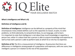 What is Intelligence and What is IQ
Definition of Intelligence and IQ
Definition of Intelligence: Intelligence can be defined as a property of the mind that
encompasses many related abilities such as the capacities to reason, to plan, to solve
problems, to think abstractly, to comprehend ideas, to use language, and to learn.
It is important to note that intelligence is not about how much knowledge or expertise a
person has; rather it is about how fast a person is able to acquire knowledge and expertise as
well as how well a person is able to perform tasks at which he or she has no expertise.
Definition of IQ: The IQ is a measurement of intelligence. IQ presumes that there are
differences in intelligence among people of a population and expresses, with one score, how
intelligent a person is in relation to the rest of the population.
 
