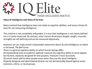 Value of Intelligence and Value of IQ Tests
Many contend that intelligence does not relate to cognitive abilities, and many criticize IQ
tests for not measuring intelligence.
This criticism is not completely unfounded. It is true that intelligence is not clearly defined
nor is it easily measured. By contrast, other human dimensions (height, weight, muscular
strength) are self-defining and can be measured objectively.
However, we can make certain indisputable statements about IQ and intelligence as stated
in the book, The Bell Curve:
There is a general cognitive ability on which human beings differ.
All standardized tests of academic aptitude measure this cognitive ability to some degree,
but IQ tests, expressly designed for that purpose, measure it most accurately.
IQ scores match well to what people mean when they use the word intelligent.
Properly designed and administered IQ tests are not demonstrably biased against social,
economic, ethnic, or racial groups.
 