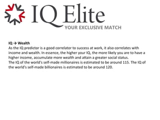 IQ → Wealth
As the IQ predictor is a good correlator to success at work, it also correlates with
income and wealth. In essence, the higher your IQ, the more likely you are to have a
higher income, accumulate more wealth and attain a greater social status.
The IQ of the world's self-made millionaires is estimated to be around 115. The IQ of
the world's self-made billionaires is estimated to be around 120.
 