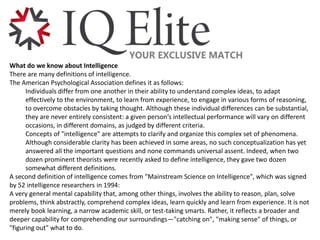 What do we know about Intelligence
There are many definitions of intelligence.
The American Psychological Association defines it as follows:
Individuals differ from one another in their ability to understand complex ideas, to adapt
effectively to the environment, to learn from experience, to engage in various forms of reasoning,
to overcome obstacles by taking thought. Although these individual differences can be substantial,
they are never entirely consistent: a given person’s intellectual performance will vary on different
occasions, in different domains, as judged by different criteria.
Concepts of "intelligence" are attempts to clarify and organize this complex set of phenomena.
Although considerable clarity has been achieved in some areas, no such conceptualization has yet
answered all the important questions and none commands universal assent. Indeed, when two
dozen prominent theorists were recently asked to define intelligence, they gave two dozen
somewhat different definitions.
A second definition of intelligence comes from "Mainstream Science on Intelligence", which was signed
by 52 intelligence researchers in 1994:
A very general mental capability that, among other things, involves the ability to reason, plan, solve
problems, think abstractly, comprehend complex ideas, learn quickly and learn from experience. It is not
merely book learning, a narrow academic skill, or test-taking smarts. Rather, it reflects a broader and
deeper capability for comprehending our surroundings—"catching on", "making sense" of things, or
"figuring out" what to do.
 