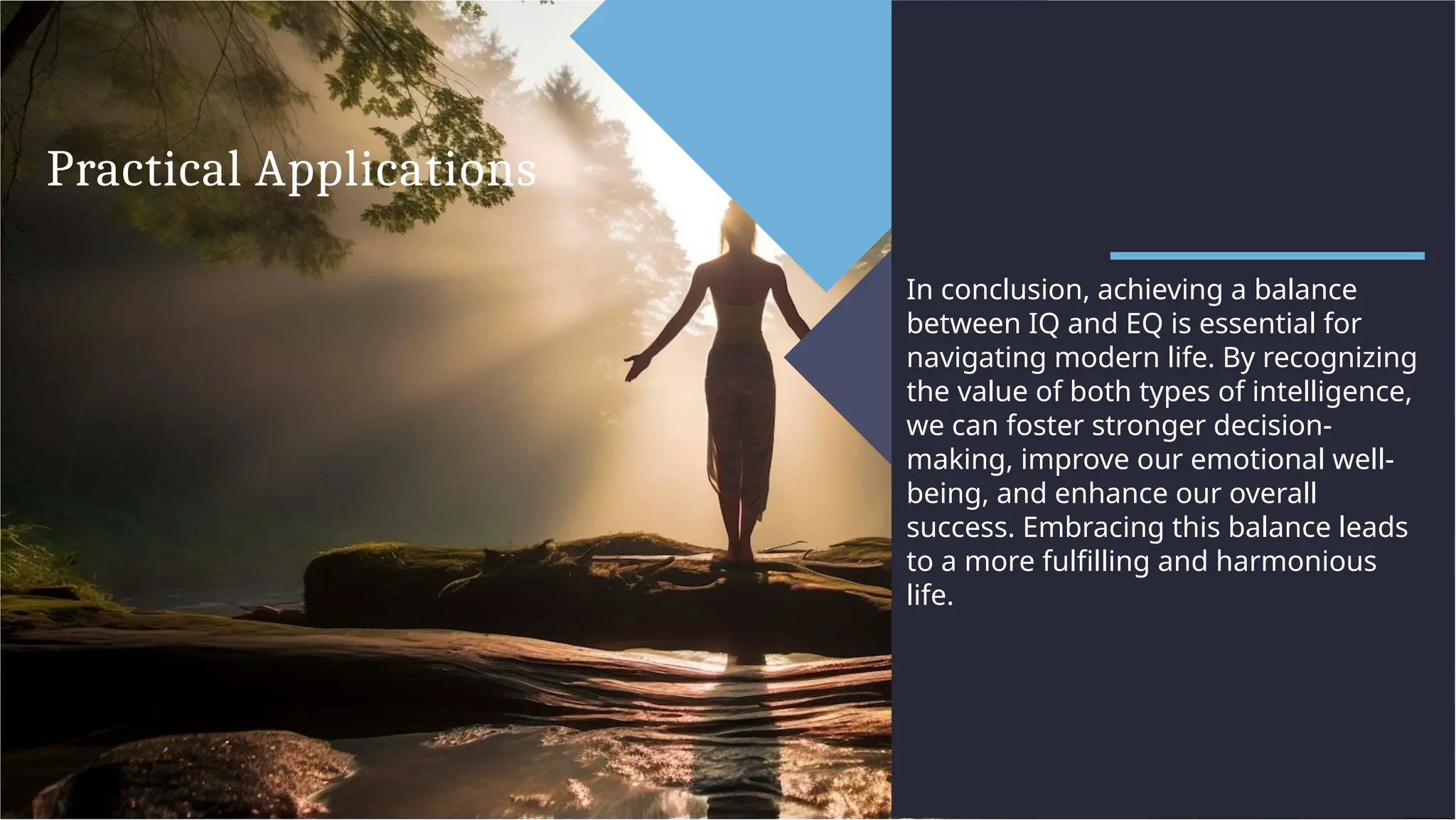 Practical Applications
In conclusion, achieving a balance
between IQ and EQ is essential for
navigating modern life. By recognizing
the value of both types of intelligence,
we can foster stronger decision-
making, improve our emotional well-
being, and enhance our overall
success. Embracing this balance leads
to a more fulfilling and harmonious
life.
 