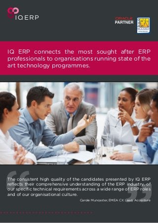 IQ ERP connects the most sought after ERP
professionals to organisations running state of the
art technology programmes.
The consistent high quality of the candidates presented by IQ ERP
reflects their comprehensive understanding of the ERP industry, of
our specific technical requirements across a wide range of ERP roles
and of our organisational culture.
Carole Muncaster, EMEA CX Lead, Accenture
 