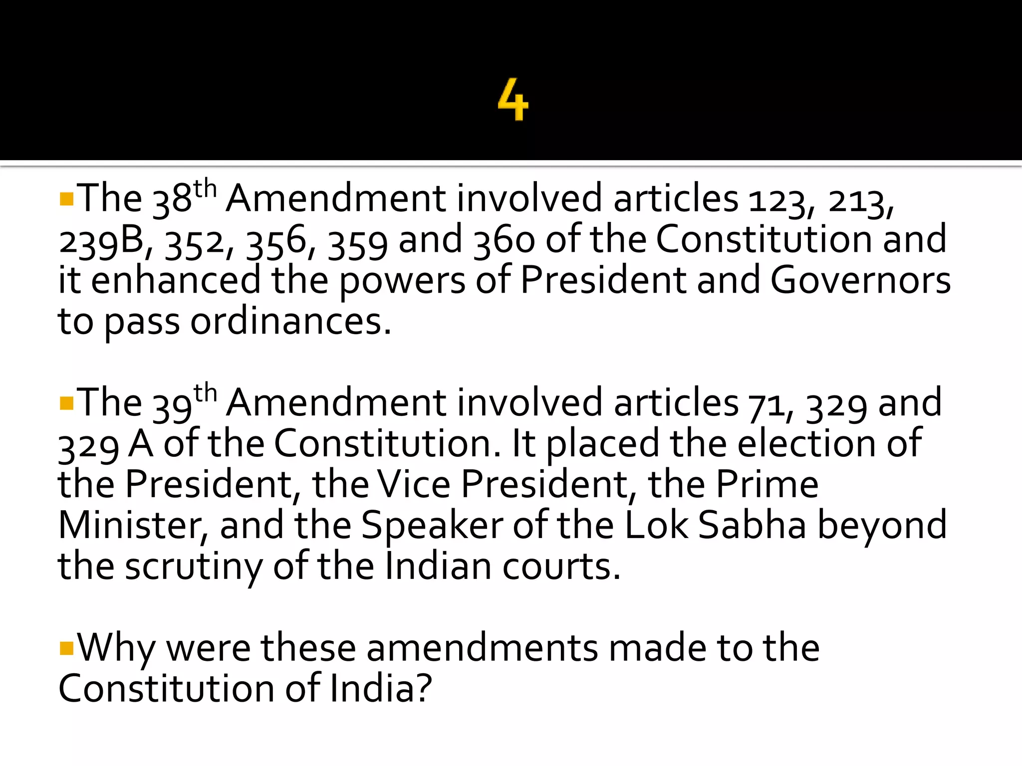 The 38th Amendment involved articles 123, 213,
239B, 352, 356, 359 and 360 of the Constitution and
it enhanced the powers of President and Governors
to pass ordinances.
The 39th Amendment involved articles 71, 329 and
329 A of the Constitution. It placed the election of
the President, the Vice President, the Prime
Minister, and the Speaker of the Lok Sabha beyond
the scrutiny of the Indian courts.
Why were these amendments made to the
Constitution of India?
 