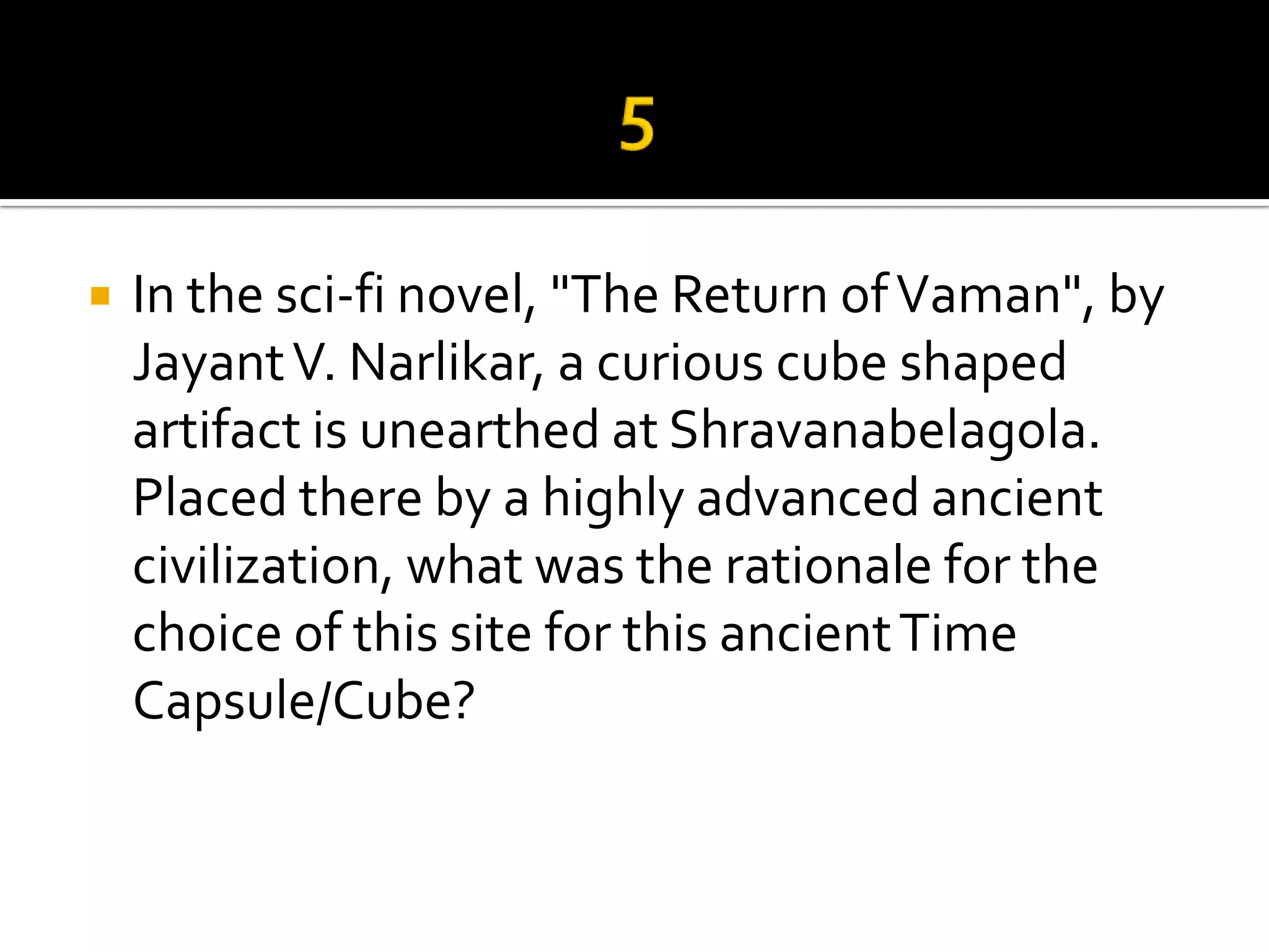    In the sci-fi novel, "The Return of Vaman", by
    Jayant V. Narlikar, a curious cube shaped
    artifact is unearthed at Shravanabelagola.
    Placed there by a highly advanced ancient
    civilization, what was the rationale for the
    choice of this site for this ancient Time
    Capsule/Cube?
 