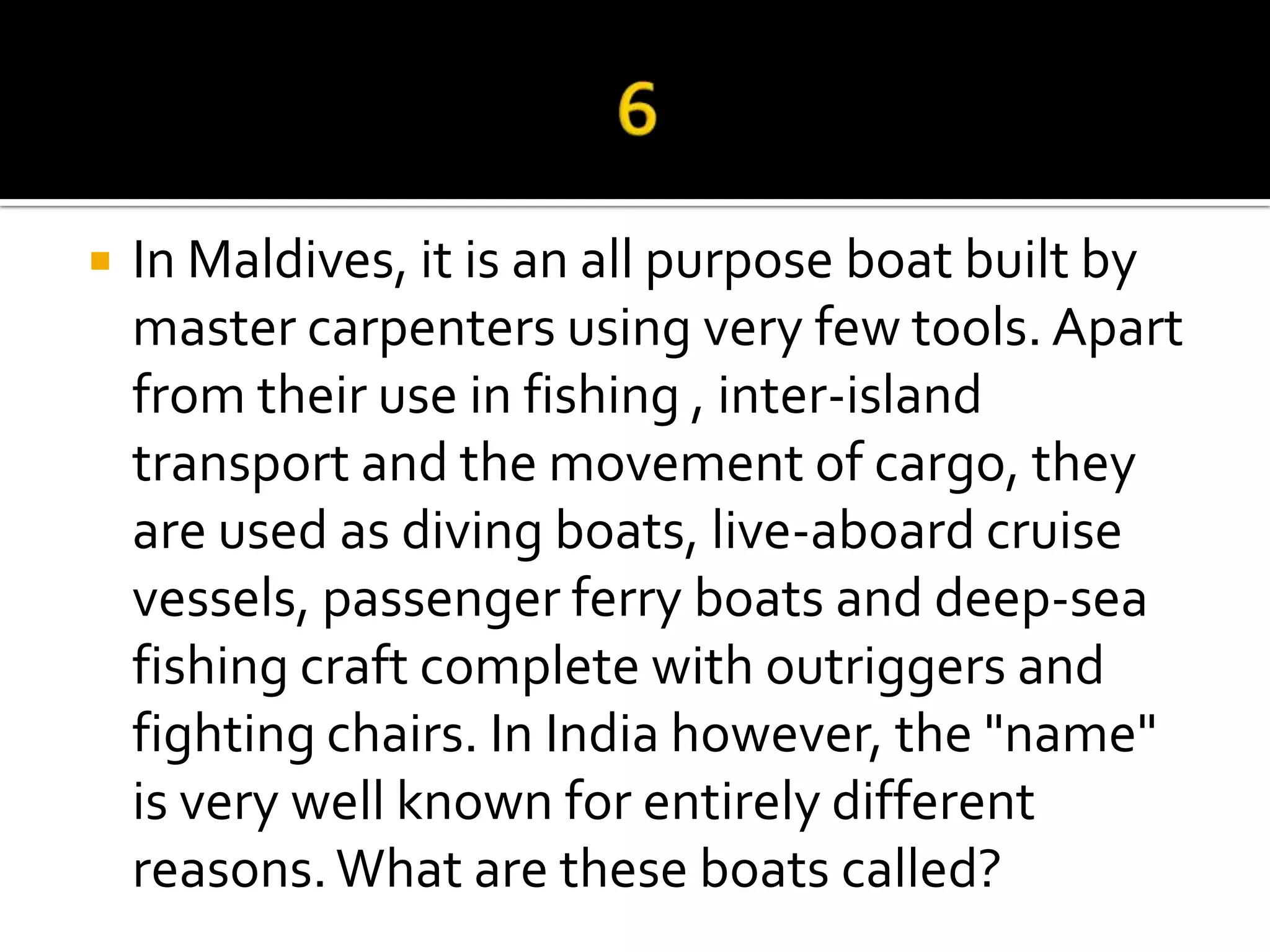    In Maldives, it is an all purpose boat built by
    master carpenters using very few tools. Apart
    from their use in fishing , inter-island
    transport and the movement of cargo, they
    are used as diving boats, live-aboard cruise
    vessels, passenger ferry boats and deep-sea
    fishing craft complete with outriggers and
    fighting chairs. In India however, the "name"
    is very well known for entirely different
    reasons. What are these boats called?
 