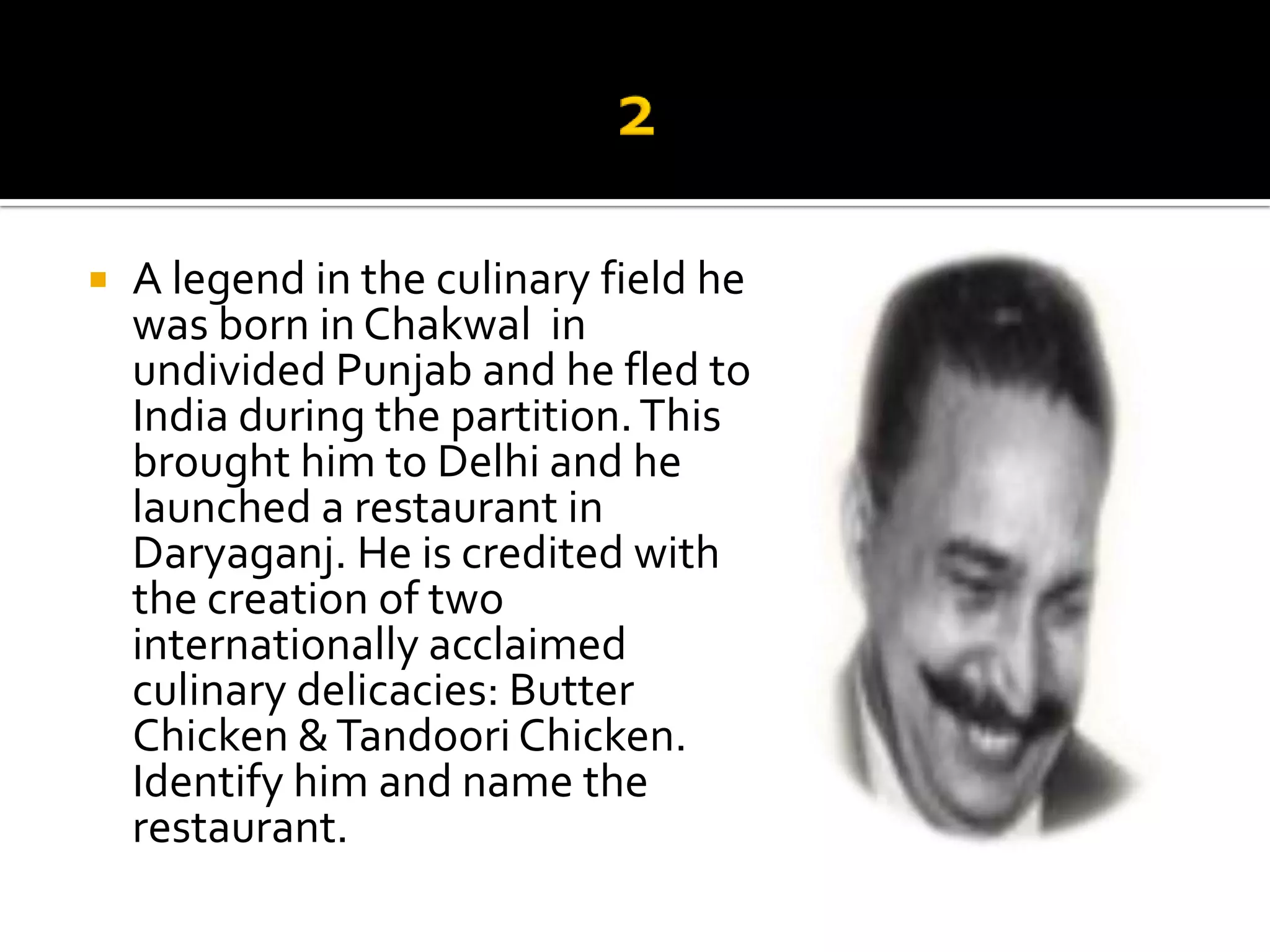    A legend in the culinary field he
    was born in Chakwal in
    undivided Punjab and he fled to
    India during the partition. This
    brought him to Delhi and he
    launched a restaurant in
    Daryaganj. He is credited with
    the creation of two
    internationally acclaimed
    culinary delicacies: Butter
    Chicken & Tandoori Chicken.
    Identify him and name the
    restaurant.
 