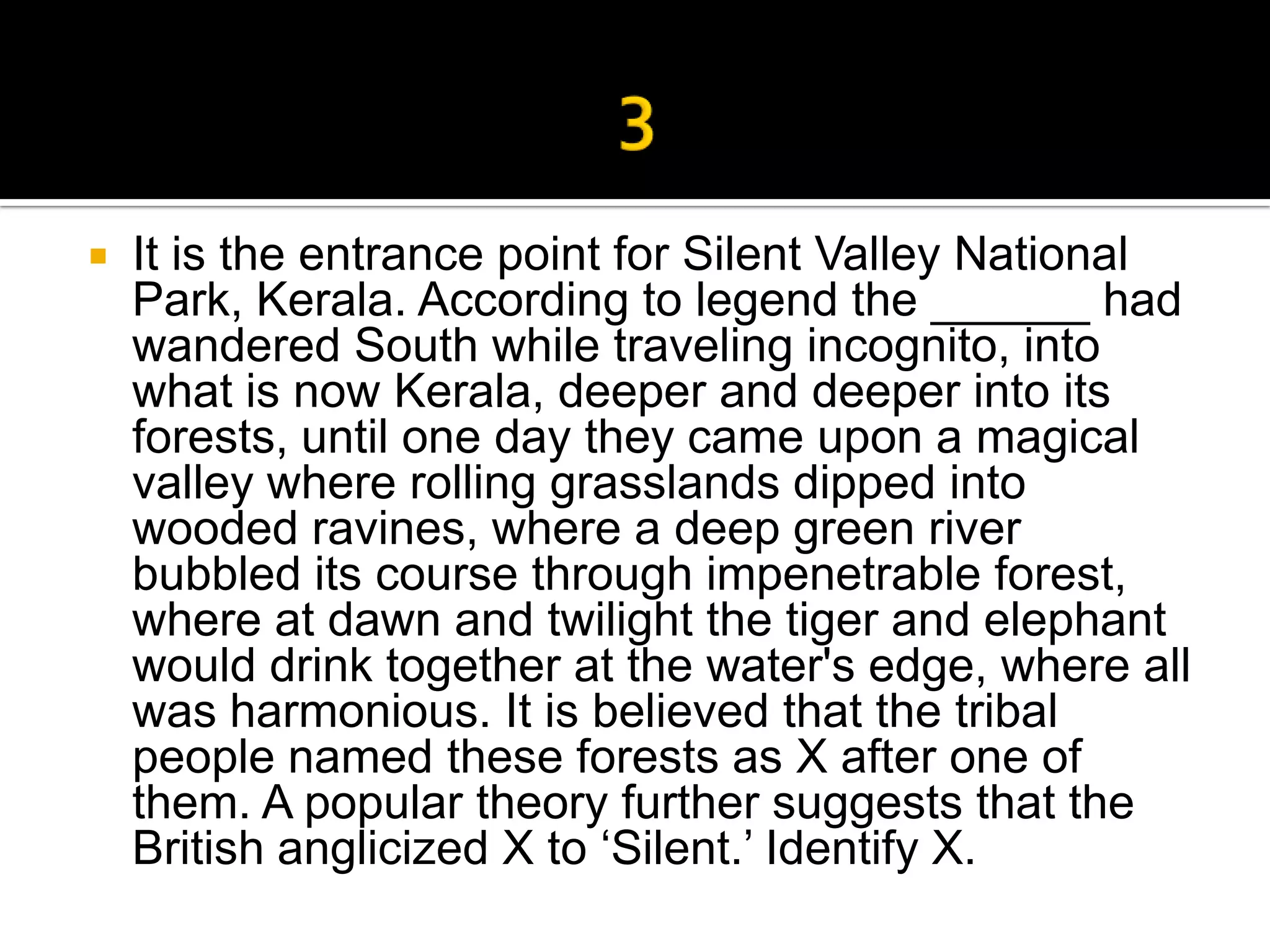    It is the entrance point for Silent Valley National
    Park, Kerala. According to legend the ______ had
    wandered South while traveling incognito, into
    what is now Kerala, deeper and deeper into its
    forests, until one day they came upon a magical
    valley where rolling grasslands dipped into
    wooded ravines, where a deep green river
    bubbled its course through impenetrable forest,
    where at dawn and twilight the tiger and elephant
    would drink together at the water's edge, where all
    was harmonious. It is believed that the tribal
    people named these forests as X after one of
    them. A popular theory further suggests that the
    British anglicized X to ‘Silent.’ Identify X.
 
