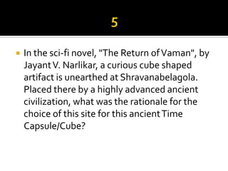    In the sci-fi novel, "The Return of Vaman", by
    Jayant V. Narlikar, a curious cube shaped
    artifact is unearthed at Shravanabelagola.
    Placed there by a highly advanced ancient
    civilization, what was the rationale for the
    choice of this site for this ancient Time
    Capsule/Cube?
 