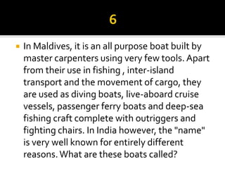    In Maldives, it is an all purpose boat built by
    master carpenters using very few tools. Apart
    from their use in fishing , inter-island
    transport and the movement of cargo, they
    are used as diving boats, live-aboard cruise
    vessels, passenger ferry boats and deep-sea
    fishing craft complete with outriggers and
    fighting chairs. In India however, the "name"
    is very well known for entirely different
    reasons. What are these boats called?
 