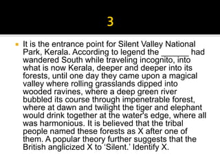    It is the entrance point for Silent Valley National
    Park, Kerala. According to legend the ______ had
    wandered South while traveling incognito, into
    what is now Kerala, deeper and deeper into its
    forests, until one day they came upon a magical
    valley where rolling grasslands dipped into
    wooded ravines, where a deep green river
    bubbled its course through impenetrable forest,
    where at dawn and twilight the tiger and elephant
    would drink together at the water's edge, where all
    was harmonious. It is believed that the tribal
    people named these forests as X after one of
    them. A popular theory further suggests that the
    British anglicized X to ‘Silent.’ Identify X.
 