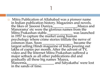 1
    Mitra Publication of Allahabad was a pioneer name
    in Indian publication history. Magazines and novels,
    the likes of 'Jasoosi Duniya,______ _______,Maaya and
    Manorama' etc were the glorious names from the
    Mitra Prakashan stable._______ _______ was launched
    in 1957 to capture the market using human
    psychology where crime stories titillate the nerve of
    common man. Soon _______ __________ became the
    largest selling Hindi magazine of India pouring out
    lakhs of copies per month. After the advent of TV,
    video and the Internet Mitra Prakashan suffered a
    major setback as all other publications did and
    gradually all these big names 'Maaya,
    Manorma,______ _________ and Satyakatha' were lost
    in the sands of time.
 