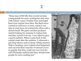 2
"Those days (1967-68), they would not take
young people for news reading but only ones
with mature voices. Pratima Puri and Gopal
Kaul were regular faces then. But Kaul never
wanted to read news so once, when it was
time to read news, he entered the office with a
shaven head! The panic-stricken producer
started looking for someone to replace him
and they zeroed in on me. I was asked to give
a quick audition. When I came back to the
control room after the audition, I witnessed a
pin-drop silence and everyone sitting stunned.
With a chocking voice I asked what happened,
and was told that I read the 15-minutes news
so quickly that they could not even start the
roll! DD finally realized that they should train
people for news reading too!”
 