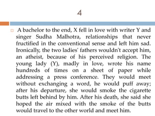 4
    A bachelor to the end, X fell in love with writer Y and
    singer Sudha Malhotra, relationships that never
    fructified in the conventional sense and left him sad.
    Ironically, the two ladies' fathers wouldn't accept him,
    an atheist, because of his perceived religion. The
    young lady (Y), madly in love, wrote his name
    hundreds of times on a sheet of paper while
    addressing a press conference. They would meet
    without exchanging a word, he would puff away;
    after his departure, she would smoke the cigarette
    butts left behind by him. After his death, she said she
    hoped the air mixed with the smoke of the butts
    would travel to the other world and meet him.
 