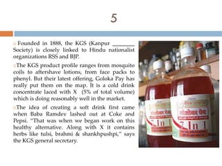 5
 Founded in 1888, the KGS (Kanpur ________
Society) is closely linked to Hindu nationalist
organizations RSS and BJP.
The KGS product profile ranges from mosquito
coils to aftershave lotions, from face packs to
phenyl. But their latest offering, Goloka Pay has
really put them on the map. It is a cold drink
concentrate laced with X (5% of total volume)
which is doing reasonably well in the market.
The idea of creating a soft drink first came
when Baba Ramdev lashed out at Coke and
Pepsi. “That was when we began work on this
healthy alternative. Along with X it contains
herbs like tulsi, brahmi & shankhpushpi,” says
the KGS general secretary.
 