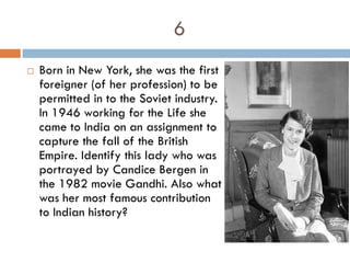 6
   Born in New York, she was the first
    foreigner (of her profession) to be
    permitted in to the Soviet industry.
    In 1946 working for the Life she
    came to India on an assignment to
    capture the fall of the British
    Empire. Identify this lady who was
    portrayed by Candice Bergen in
    the 1982 movie Gandhi. Also what
    was her most famous contribution
    to Indian history?
 