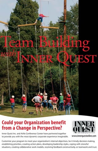 Team Building
with
    Inner Quest


Could your Organization benefit
from a Change in Perspective?
Inner Quest Inc. and Airlie Conference Center have partnered together
to provide you with the most dynamic corporate experience imaginable.        www.innerquestonline.com
Customize your program to meet your organization’s internal objectives, be it timely decision-making,
establishing priorities, creating action plans, developing leadership styles, coping with stressful
situations, creating collaborative work models, receiving feedback constructively, or teamwork and trust.
 