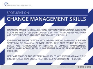 SPOTLIGHT ON

CHANGE MANAGEMENT SKILLS
FINANCIAL MARKETS ORGANISATIONS RELY ON PROFESSIONALS WHO CAN
ADAPT TO THE LATEST DEVELOPMENTS WITHIN THE INDUSTRY AND WHO
ARE DRIVEN BY OPPORTUNITIES TO EXPAND THEIR SKILLS.
IQ FINANCIAL MARKETS WORK WITH ORGANISATIONS SPANNING A BROAD
SPECTRUM OF FINANCIAL SERVICE AREAS. ONE AREA WHERE RELEVANT
SKILLS ARE PARTICULARLY IN DEMAND IS CHANGE MANAGEMENT,
PARTICULARLY ACROSS RETAIL & INVESTMENT BANKING TRANSFORMATION
PROJECTS.
HERE ARE SOME OF THE KEY SKILLS AND ROLES WITHIN THIS AREA AND THE
KIND OF SKILLS THAT COULD HELP YOU GET YOUR FOOT IN THE DOOR...

WWW.ITQFINANCIAL.COM

|

 