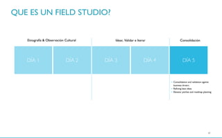 17
• Consolidation and validation against
business drivers
• Reﬁning best ideas
• Elevator pitches and roadmap planning
DÍA 1 DÍA 2 DÍA 3 DÍA 4 DÍA 5
Etnografía & Observación Cultural Idear, Validar e Iterar Consolidación
QUE ES UN FIELD STUDIO?
 