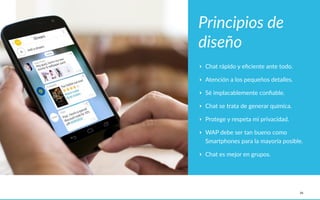 34
Principios  de  
diseño
‣ Chat  rápido  y  eﬁciente  ante  todo.  
‣ Atención  a  los  pequeños  detalles.  
‣ Sé  implacablemente  conﬁable.  
‣ Chat  se  trata  de  generar  química.  
‣ Protege  y  respeta  mi  privacidad.  
‣ WAP  debe  ser  tan  bueno  como  
Smartphones  para  la  mayoría  posible.  
‣ Chat  es  mejor  en  grupos.
 