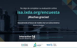 Interaction14South America
El evento de Diseño de Interacción y Experiencia de Usuario más
importante de Latinoamérica.
B U E N O S A I R E S
Descubriendo el futuro de ‘mobile chat’ en Latino-América
Maximo Riadigos
No deje de completar su evaluación online
isa.ixda.org/encuesta
¡Muchas gracias!
 