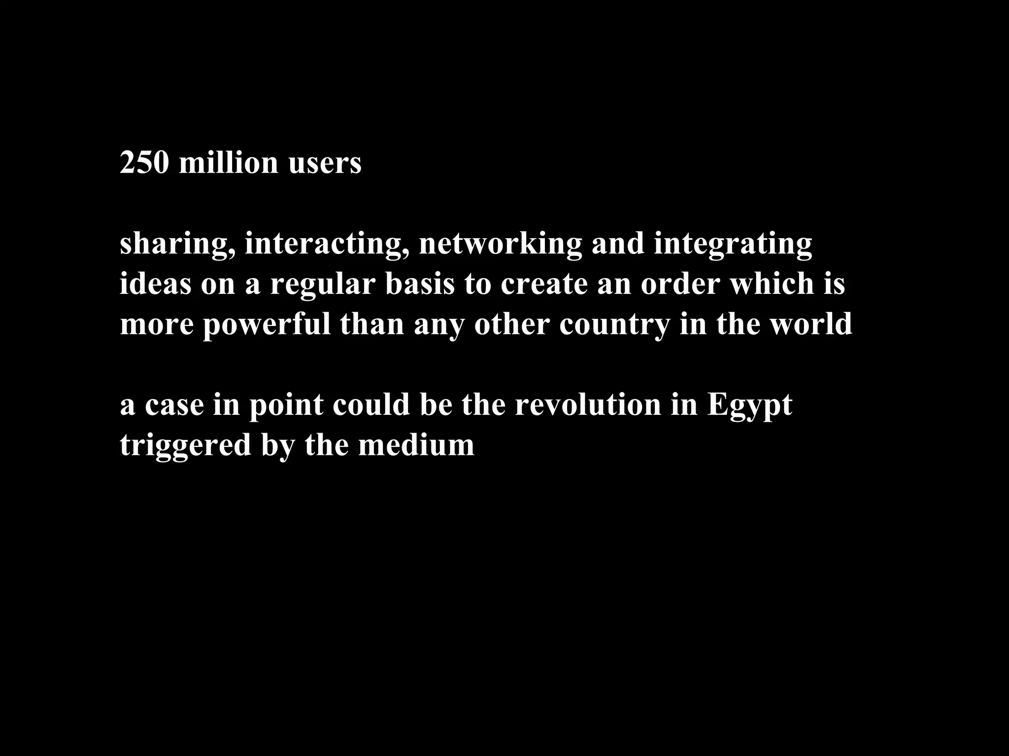 250 million users

sharing, interacting, networking and integrating
ideas on a regular basis to create an order which is
more powerful than any other country in the world

a case in point could be the revolution in Egypt
triggered by the medium
 