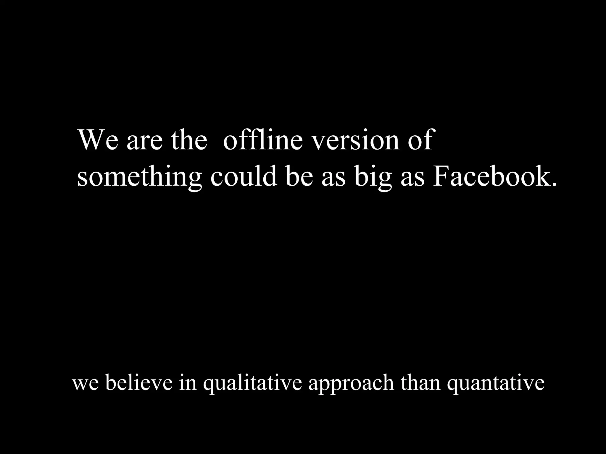 We are the offline version of
something could be as big as Facebook.




we believe in qualitative approach than quantative
 